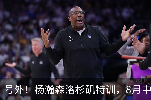 号外！杨瀚森洛杉矶特训，8月中旬回国，征战世预赛，继续当陪练？