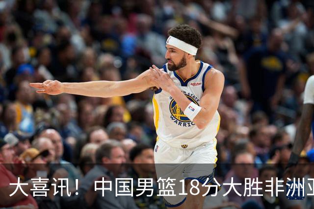大喜讯！中国男篮18分大胜非洲亚军，世界杯开门红，1人轰下23分