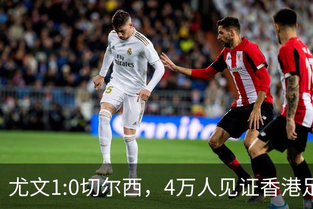 尤文1:0切尔西，4万人见证香港足球“炫富局”昨晚启德体育园沸腾了
