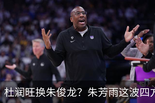 杜润旺换朱俊龙？朱芳雨这波四方大交易要是成了，CBA太疯狂