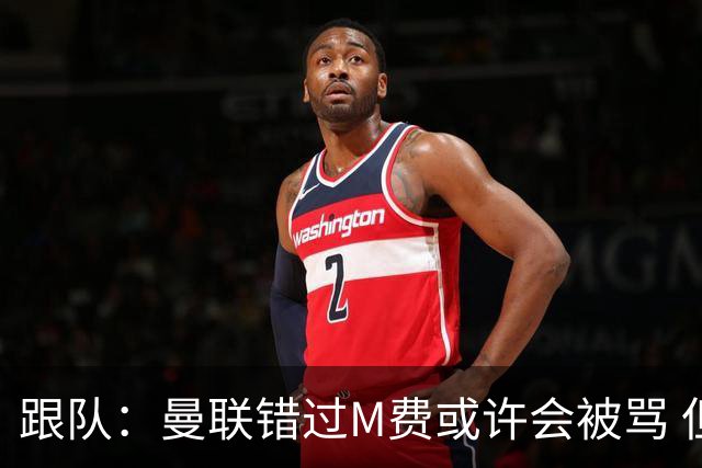 跟队：曼联错过M费或许会被骂 但用这钱买巴莱巴和斯科特更明智