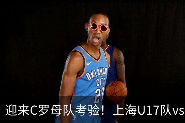 迎来C罗母队考验！上海U17队vs葡体名单公布：吕孟洋、黄子杰在列