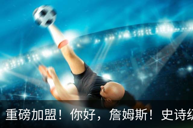 重磅加盟！你好，詹姆斯！史诗级5巨头诞生