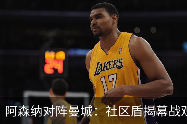 阿森纳对阵曼城：社区盾揭幕战观赛全攻略与战术剖析（卡迪夫千禧球场·直播提醒）