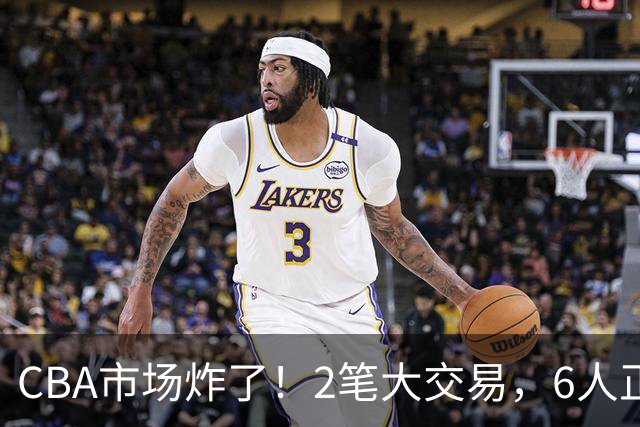 CBA市场炸了！2笔大交易，6人正式上岗，徐杰转会传闻被“打脸”