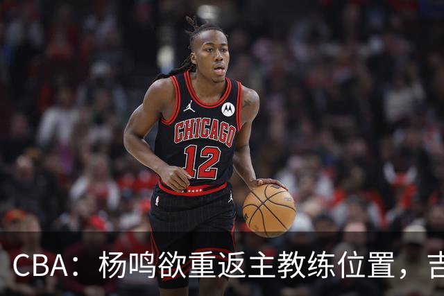 CBA：杨鸣欲重返主教练位置，吉林签下山东上赛季外线核心，赵睿场外迎喜事，广东欲租借黄明依到吉林