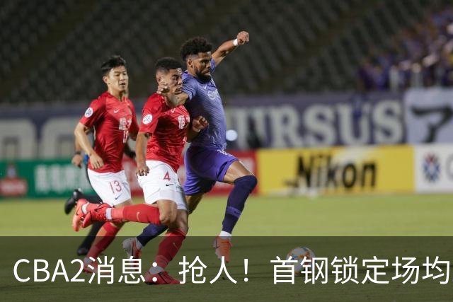 CBA2消息：抢人！首钢锁定场均23+6“战神”，广州“抛弃”郭艾伦